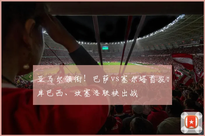 亚马尔领衔！巴萨vs塞尔塔首发：库巴西、坎塞洛联袂出战