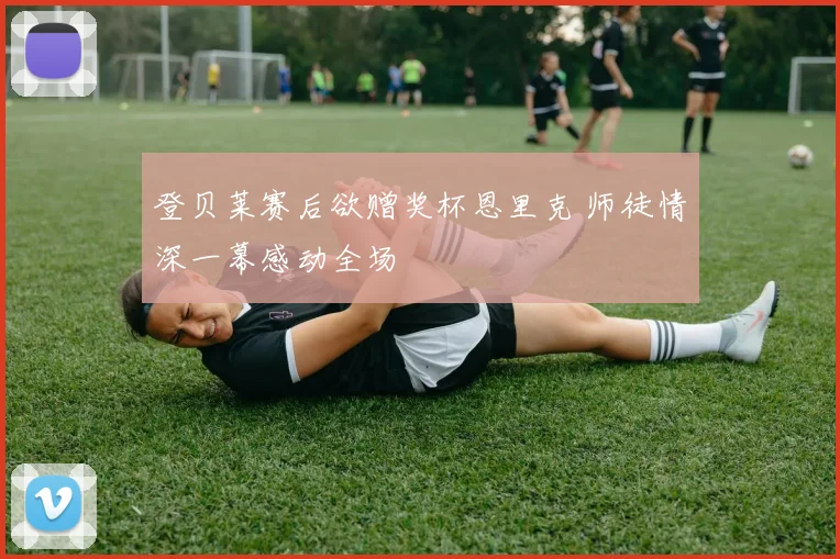 登贝莱赛后欲赠奖杯恩里克 师徒情深一幕感动全场