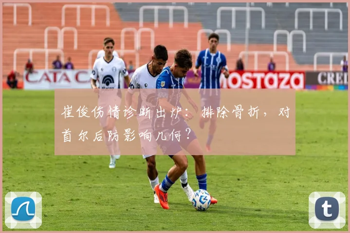 崔俊伤情诊断出炉：排除骨折，对首尔后防影响几何？