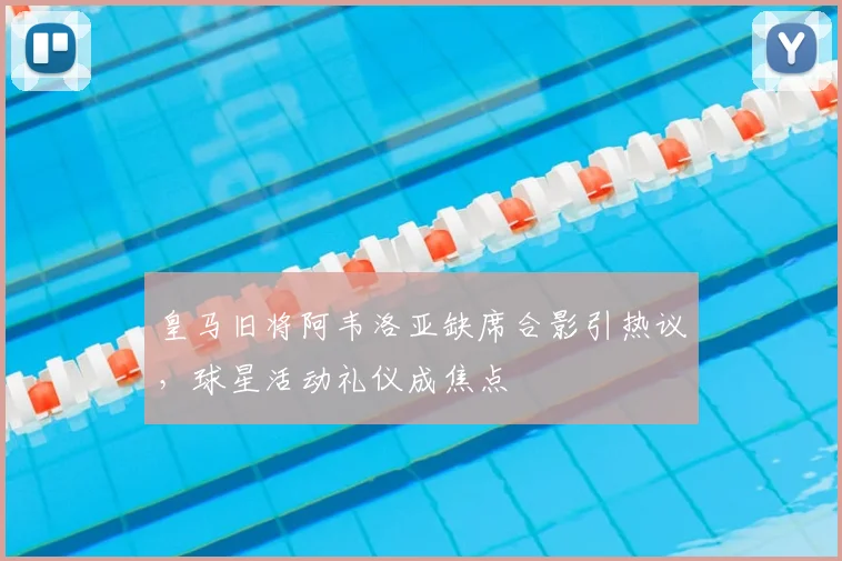 皇马旧将阿韦洛亚缺席合影引热议，球星活动礼仪成焦点