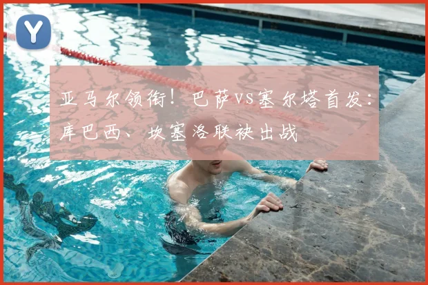 亚马尔领衔！巴萨vs塞尔塔首发：库巴西、坎塞洛联袂出战