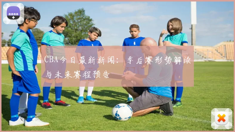 CBA今日最新新闻：季后赛形势解读与未来赛程预告