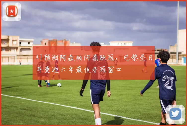 AI预测阿森纳问鼎欧冠，巴黎圣日耳曼迎六年最佳夺冠窗口