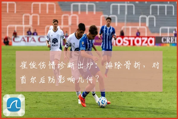 崔俊伤情诊断出炉：排除骨折，对首尔后防影响几何？