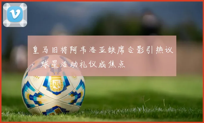皇马旧将阿韦洛亚缺席合影引热议，球星活动礼仪成焦点
